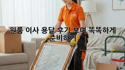 원룸 이사, 용달 후기 보며 똑똑하게 준비하기!